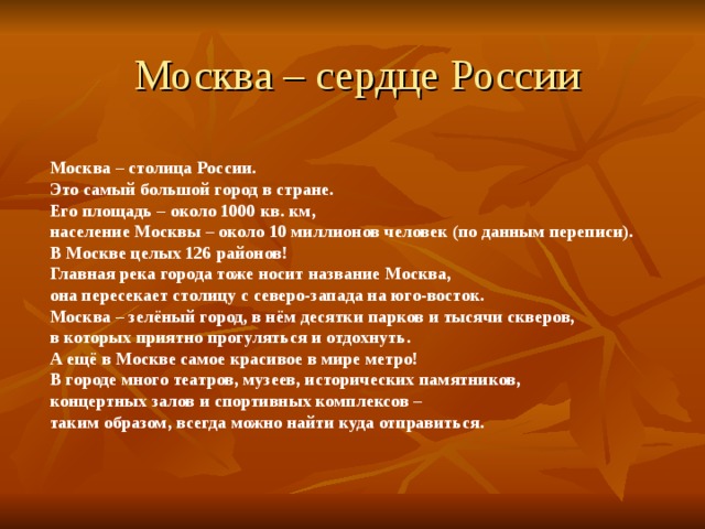 Москва – сердце России   Москва – столица России. Это самый большой город в стране. Его площадь – около 1000 кв. км, население Москвы – около 10 миллионов человек (по данным переписи). В Москве целых 126 районов! Главная река города тоже носит название Москва, она пересекает столицу с северо-запада на юго-восток. Москва – зелёный город, в нём десятки парков и тысячи скверов, в которых приятно прогуляться и отдохнуть. А ещё в Москве самое красивое в мире метро! В городе много театров, музеев, исторических памятников, концертных залов и спортивных комплексов – таким образом, всегда можно найти куда отправиться. 