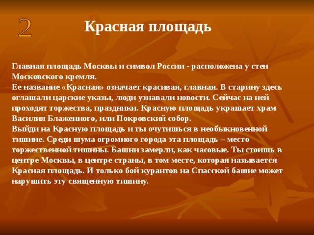 Красная площадь Главная площадь Москвы и символ России - расположена у стен Московского кремля. Ее название «Красная» означает красивая, главная. В старину здесь оглашали царские указы, люди узнавали новости. Сейчас на ней проходят торжества, праздники. Красную площадь украшает храм Василия Блаженного, или Покровский собор. Выйди на Красную площадь и ты очутишься в необыкновенной тишине. Среди шума огромного города эта площадь – место торжественной тишины. Башни замерли, как часовые. Ты стоишь в центре Москвы, в центре страны, в том месте, которая называется Красная площадь. И только бой курантов на Спасской башне может нарушить эту священную тишину.  