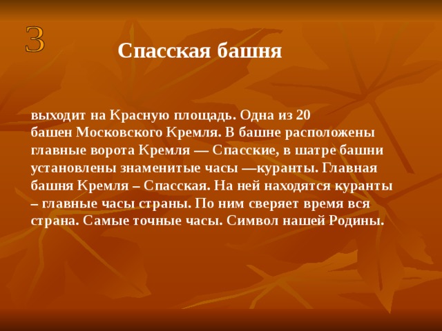 Спасская башня  выходит на Красную площадь. Одна из 20 башен Московского Кремля. В башне расположены главные ворота Кремля — Спасские, в шатре башни установлены знаменитые часы —куранты. Главная башня Кремля – Спасская. На ней находятся куранты – главные часы страны. По ним сверяет время вся страна. Самые точные часы. Символ нашей Родины. 