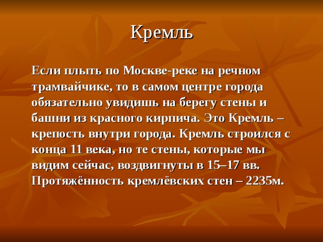 Кремль  Если плыть по Москве-реке на речном трамвайчике, то в самом центре города обязательно увидишь на берегу стены и башни из красного кирпича. Это Кремль – крепость внутри города. Кремль строился с конца 11 века, но те стены, которые мы видим сейчас, воздвигнуты в 15–17 вв. Протяжённость кремлёвских стен – 2235м. 
