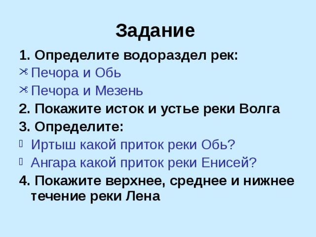 Задание 1. Определите водораздел рек: Печора и Обь Печора и Мезень 2. Покажите исток и устье реки Волга 3. Определите: Иртыш какой приток реки Обь? Ангара какой приток реки Енисей? 4. Покажите верхнее, среднее и нижнее течение реки Лена 
