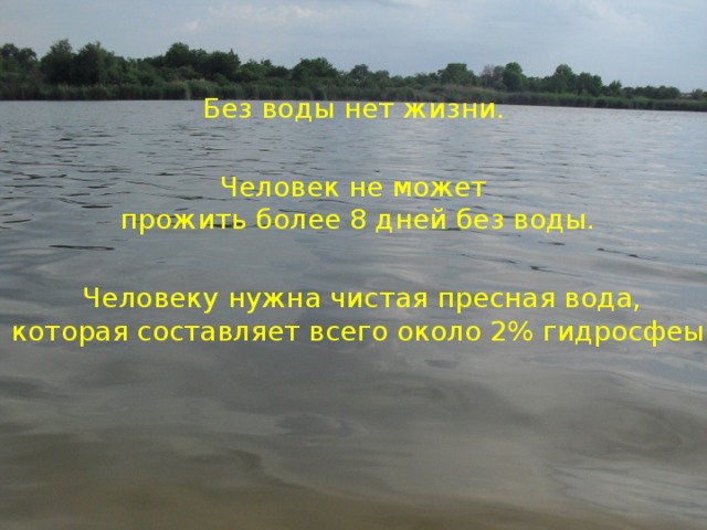 Без воды нет жизни. Человек не может  прожить более 8 дней без воды. Человеку нужна чистая пресная вода, которая составляет всего около 2% гидросфеы. 