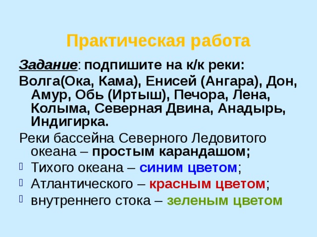 Практическая работа Задание :  подпишите на к/к реки: Волга(Ока, Кама), Енисей (Ангара), Дон, Амур, Обь (Иртыш), Печора, Лена, Колыма, Северная Двина, Анадырь, Индигирка.  Реки бассейна Северного Ледовитого океана – простым карандашом; Тихого океана – синим цветом ; Атлантического – красным цветом ; внутреннего стока – зеленым цветом  