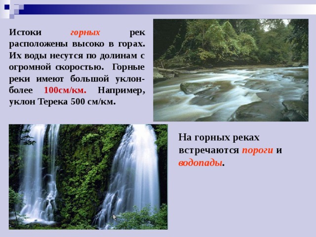 Истоки горных рек расположены высоко в горах. Их воды несутся по долинам с огромной скоростью. Горные реки имеют большой уклон- более 100см/км. Например, уклон Терека 500 см/км. На горных реках встречаются пороги  и водопады . 