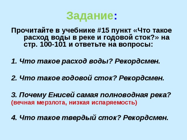 Задание :  Прочитайте в учебнике #15 пункт «Что такое расход воды в реке и годовой сток?» на стр. 100-101 и ответьте на вопросы:  1. Что такое расход воды? Рекордсмен.  2. Что такое годовой сток? Рекордсмен.  3. Почему Енисей самая полноводная река? (вечная мерзлота, низкая испаряемость)  4. Что такое твердый сток? Рекордсмен.   