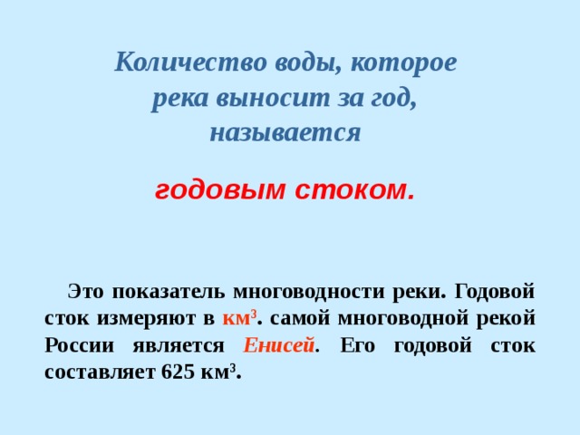 Количество воды, которое река выносит за год, называется годовым стоком. Это показатель многоводности реки. Годовой сток измеряют в км 3 . самой многоводной рекой России является Енисей . Его годовой сток составляет 625 км 3 . 