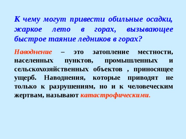 К чему могут привести обильные осадки, жаркое лето в горах, вызывающее быстрое таяние ледников в горах? Наводнение – это затопление местности, населенных пунктов, промышленных и сельскохозяйственных объектов , приносящее ущерб. Наводнения, которые приводят не только к разрушениям, но и к человеческим жертвам, называют катастрофическими . 