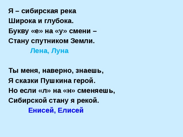 Я – сибирская река Широка и глубока. Букву «е» на «у» смени – Стану спутником Земли.  Лена, Луна  Ты меня, наверно, знаешь, Я сказки Пушкина герой. Но если «л» на «н» сменяешь, Сибирской стану я рекой.  Енисей, Елисей 