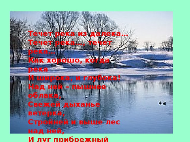 Течет река из далека…  Течет река…, течет река…  Как хорошо, когда река  И широка, и глубока!  Над ней – пышнее облака,  Свежей дыханье ветерка,  Стройней и выше лес над ней,  И луг прибрежный зеленей.    Борис Заходер 