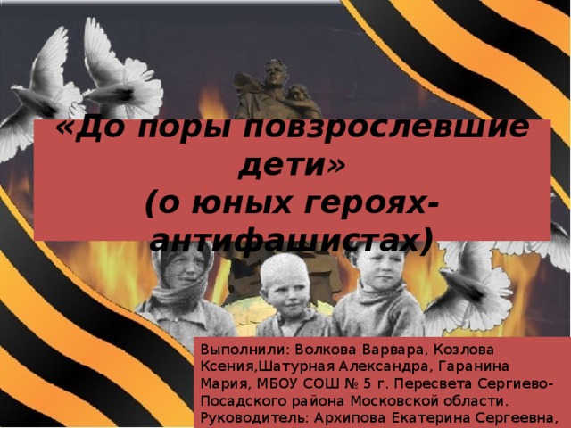 « До поры повзрослевшие дети»  (о юных героях-антифашистах) Выполнили: Волкова Варвара, Козлова Ксения,Шатурная Александра, Гаранина Мария, МБОУ СОШ № 5 г. Пересвета Сергиево-Посадского района Московской области. Руководитель: Архипова Екатерина Сергеевна, учитель истории и обществознания I квалификационной категории 