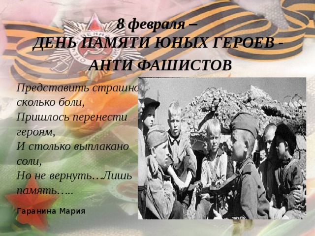 8 февраля –  ДЕНЬ ПАМЯТИ ЮНЫХ ГЕРОЕВ -  АНТИ ФАШИСТОВ Представить страшно сколько боли, Пришлось перенести героям, И столько выплакано соли, Но не вернуть…Лишь память…..  Гаранина Мария 