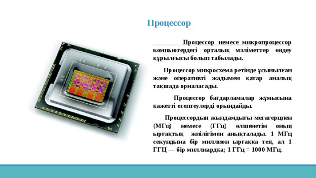  Процессор     Процессор немесе микропроцессор компьютердегі орталық мәліметтер өңдеу құрылғысы болып табылады.  Процессор микросхема ретінде ұсынылған және оперативті жадымен қатар аналық тақшада орналасады.  Процессор бағдарламалар жұмысына қажетті есептеулерді орындайды.  Процессордың жылдамдығы мегагерцпен (МГц) немесе (ГГц) өлшенетін оның ырғақтық жиілігімен анықталады . 1 МГц секундына бір миллион ырғаққа тең, ал 1 ГГЦ — бір миллиардқа; 1 ГГц = 1000 МГц . 