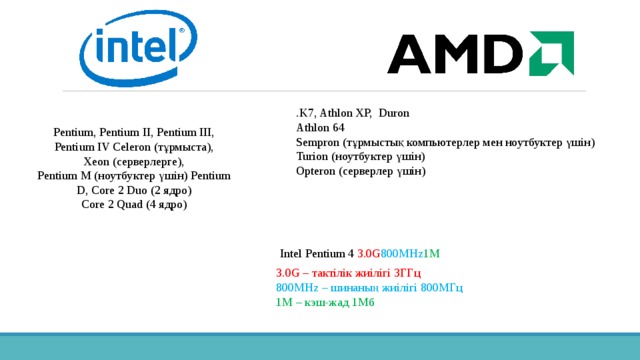 .K7, Athlon XP,  Duron Athlon 64 Sempron (тұрмыстық компьютерлер мен ноутбуктер үшін) Turion (ноутбуктер үшін) Opteron (серверлер үшін) Pentium, Pentium II, Pentium III, Pentium IV Celeron (тұрмыста), Xeon (серверлерге), Pentium M (ноутбуктер үшін) Pentium D, Core 2 Duo (2 ядро) Core 2 Quad (4 ядро)  Intel Pentium 4 3.0G 800MHz 1M 3.0G – тактілік жиілігі 3ГГц 800MHz – шинаның жиілігі 800МГц 1M – кэш-жад 1Мб 