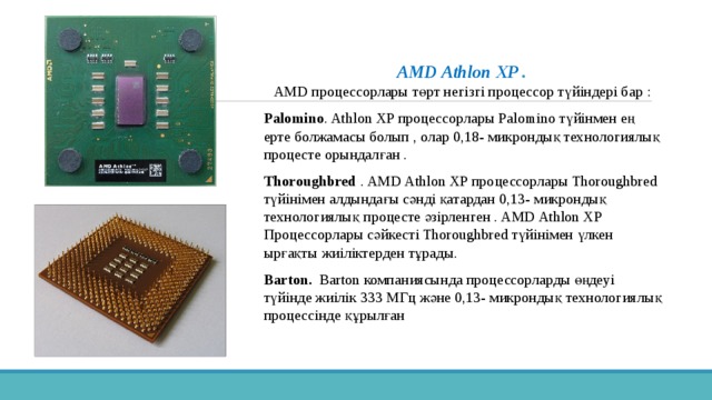 AMD Athlon XP .   AMD процессорлары төрт негізгі процессор түйіндері бар : Palomino . Athlon XP процессорлары Palomino түйінмен ең ерте болжамасы болып , олар 0,18- микрондық технологиялық процесте орындалған . Thoroughbred . AMD Athlon XP процессорлары Thoroughbred түйінімен алдындағы сәнді қатардан 0,13- микрондық технологиялық процесте әзірленген . AMD Athlon XP Процессорлары сәйкесті Thoroughbred түйінімен үлкен ырғақты жиіліктерден тұрады. Barton. Barton компаниясында процессорларды өңдеуі түйінде жиілік 333 МГц және 0,13- микрондық технологиялық процессінде құрылған 