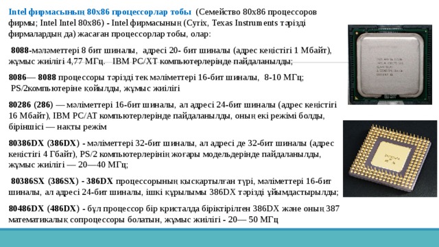 Intel фирмасының 80x86 процессорлар тобы   (Семейство 80x86 процессоров фирмы; Intel Intel 80x86) - Intel фирмасының (Cyrix, Texas Instruments тәрізді фирмалардың да) жасаған процессорлар тобы, олар:   8088 -мәләметтері 8 бит шиналы, адресі 20- бит шиналы (адрес кеңістігі 1 Мбайт), жұмыс жиілігі 4,77 МГц. ӀВМ PC/XT компьютерлерінде пайдаланылды; 8086— 8088 процессоры тәрізді тек мәліметтері 16-бит шиналы, 8-10 МГц;  PS/2компьютеріне қойылды, жұмыс жиілігі 80286 (286) — мәліметтері 16-бит шиналы, ал адресі 24-бит шиналы (адрес кеңістігі 16 Мбайт), IBM PC/AT компьютерлерінде пайдаланылды, оның екі режімі болды, біріншісі — нақты режім 80386DX (386DX) - мәліметтері 32-бит шиналы, ал адресі де 32-бит шиналы (адрес кеңістігі 4 Гбайт), PS/2 компьютерлерінің жоғары модельдерінде пайдаланылды, жұмыс жиілігі — 20—40 МГц;  80386SX (386SX) - 386DX процессорының қысқартылған түрі, мәліметтері 16-бит шиналы, ал адресі 24-бит шиналы, ішкі құрылымы 386DX тәрізді ұйымдастырылды; 80486DX (486DX) - бұл процессор бір кристалда біріктірілген 386DX және оның 387 математикалық сопроцессоры болатын, жұмыс жиілігі - 20— 50 МГц 