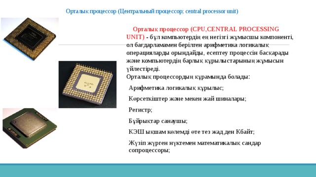 Орталық процессор (Центральный процессор; central processor unit)     Орталық процессор (CPU,CENTRAL PROCESSING UNIT) - бұл компьютердің ең негізгі жұмысшы компоненті, ол бағдарламамен берілген арифметика логикалық операцияларды орындайды, есептеу процессін басқарады және компьютердің барлық құрылыстарының жұмысын үйлестіреді.  Орталық процессордың құрамында болады : Арифметика логикалық құрылыс; Көрсеткіштер және мекен жай шиналары; Регистр; Бұйрықтар санаушы; КЭШ ықшам көлемді өте тез жад ден Кбайт; Жүзіп жүрген нүктемен математикалық сандар сопроцессоры; 