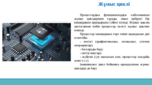 Жұмыс циклі  Процессордың функционалдауы қайталанатын жұмыс циклдерінен тұрады, оның әрбіреуі бір команданың орындауына сәйкес келеді. Жұмыс циклін аяқтағаннан кейін процессор келесі жұмыс цикліне көшеді. Процессор команданың төрт типін орындасын деп есептейік: - негізгі (арифметикалық, логикалық, сілтеме операциялар); - басқаруды беру; - енгізу-шығару; - жүйелік (үзу маскасын қою, процессор жағдайы және т.с.с). (машиналық цикл бойынша орындалатын жұмыс циклдері де бар). 