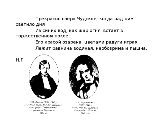  Прекрасно озеро Чудское, когда над ним светило дня  Из синих вод, как шар огня, встает в торжественном покое;  Его красой озарена, цветами радуги играя,  Лежит равнина водяная, необозрима и пышна.  Н.Языков 
