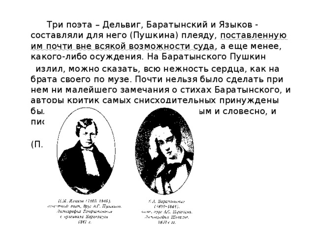  Три поэта – Дельвиг, Баратынский и Языков - составляли для него (Пушкина) плеяду, поставленную им почти вне всякой возможности суда , а еще менее, какого-либо осуждения. На Баратынского Пушкин  излил, можно сказать, всю нежность сердца, как на брата своего по музе. Почти нельзя было сделать при нем ни малейшего замечания о стихах Баратынского, и авторы критик самых снисходительных принуждены были оправдываться перед Пушкиным и словесно, и письменно.  (П.В.Анненков) 