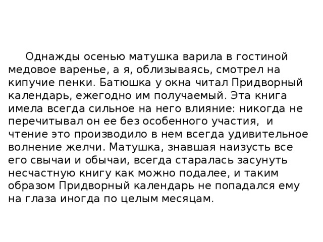  Однажды осенью матушка варила в гостиной медовое варенье, а я, облизываясь, смотрел на кипучие пенки. Батюшка у окна читал Придворный календарь, ежегодно им получаемый. Эта книга имела всегда сильное на него влияние: никогда не перечитывал он ее без особенного участия, и чтение это производило в нем всегда удивительное волнение желчи. Матушка, знавшая наизусть все его свычаи и обычаи, всегда старалась засунуть несчастную книгу как можно подалее, и таким образом Придворный календарь не попадался ему на глаза иногда по целым месяцам. 