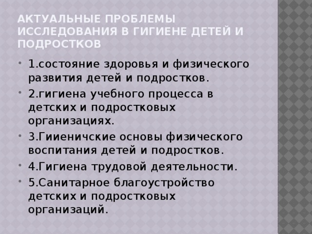 Актуальные проблемы исследования в гигиене детей и подростков 1.состояние здоровья и физического развития детей и подростков. 2.гигиена учебного процесса в детских и подростковых организациях. 3.Гииеничские основы физического воспитания детей и подростков. 4.Гигиена трудовой деятельности. 5.Санитарное благоустройство детских и подростковых организаций. 