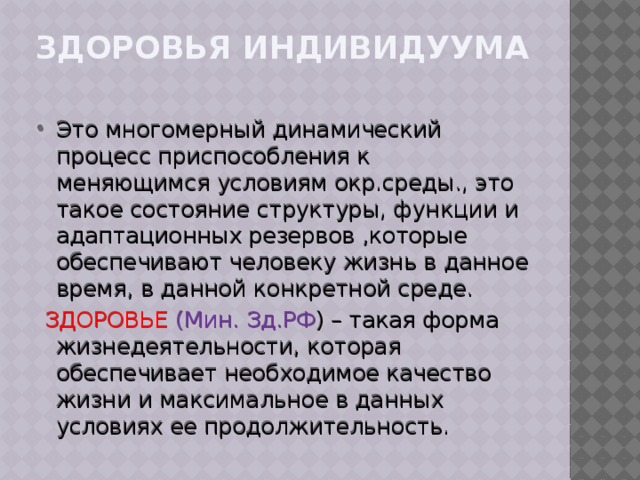 Здоровья индивидуума   Это многомерный динамический процесс приспособления к меняющимся условиям окр.среды., это такое состояние структуры, функции и адаптационных резервов ,которые обеспечивают человеку жизнь в данное время, в данной конкретной среде.  ЗДОРОВЬЕ (Мин. Зд.РФ ) – такая форма жизнедеятельности, которая обеспечивает необходимое качество жизни и максимальное в данных условиях ее продолжительность. 