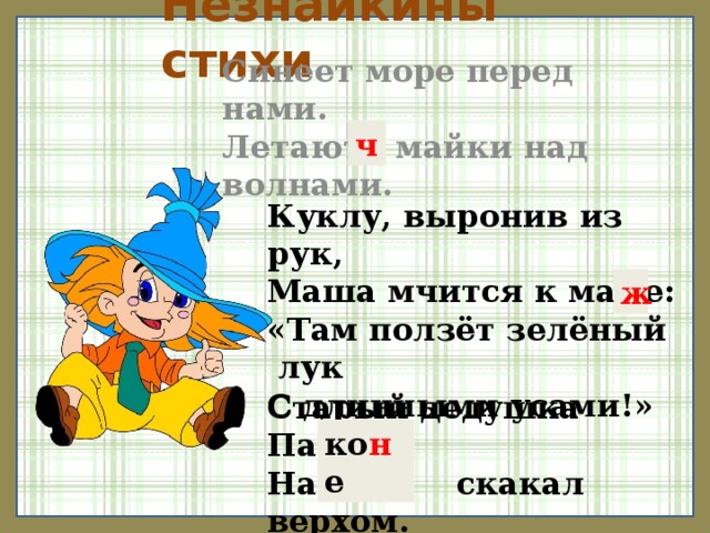 Незнайкины стихи Синеет море перед нами. Летают майки над волнами. ч Куклу, выронив из рук, Маша мчится к маме: «Там ползёт зелёный лук С длинными усами!» ж Старый дедушка Пахом На козе скакал верхом. ко н е 