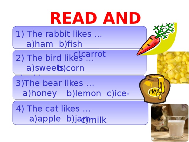 READ AND CHOOSE 1) The rabbit likes ...  a)ham b)fish  c)carrot 2) The bird likes …  a)sweets c)cabbage b)corn 3)The bear likes …  b)lemon c)ice-cream a)honey 4) The cat likes …  a)apple b)jam c)milk  