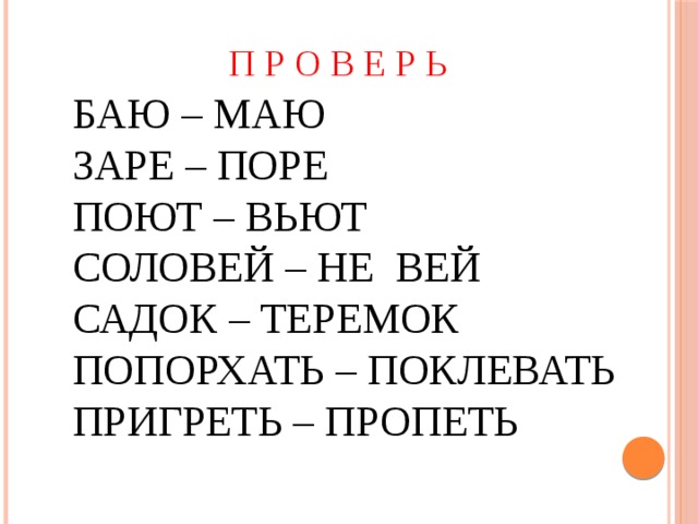 П Р О В Е Р Ь БАЮ – МАЮ ЗАРЕ – ПОРЕ ПОЮТ – ВЬЮТ СОЛОВЕЙ – НЕ ВЕЙ САДОК – ТЕРЕМОК ПОПОРХАТЬ – ПОКЛЕВАТЬ ПРИГРЕТЬ – ПРОПЕТЬ 