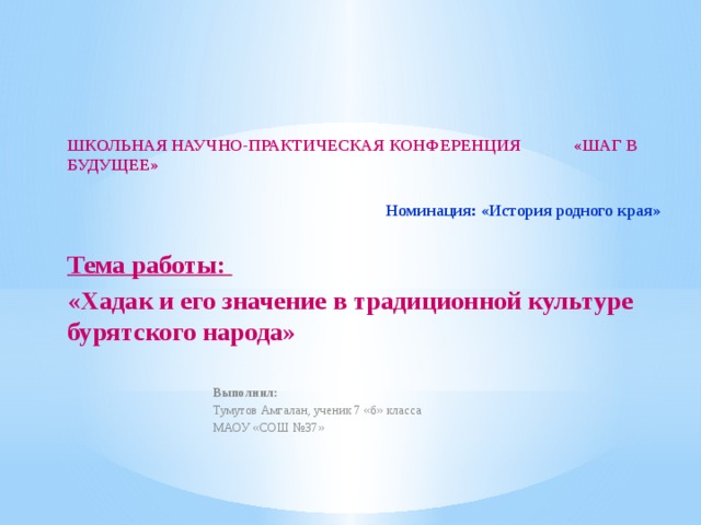 ШКОЛЬНАЯ НАУЧНО-ПРАКТИЧЕСКАЯ КОНФЕРЕНЦИЯ «ШАГ В БУДУЩЕЕ»  Номинация: «История родного края»   Тема работы: «Хадак и его значение в традиционной культуре бурятского народа»  Выполнил: Тумутов Амгалан, ученик 7 «б» класса МАОУ «СОШ №37» 