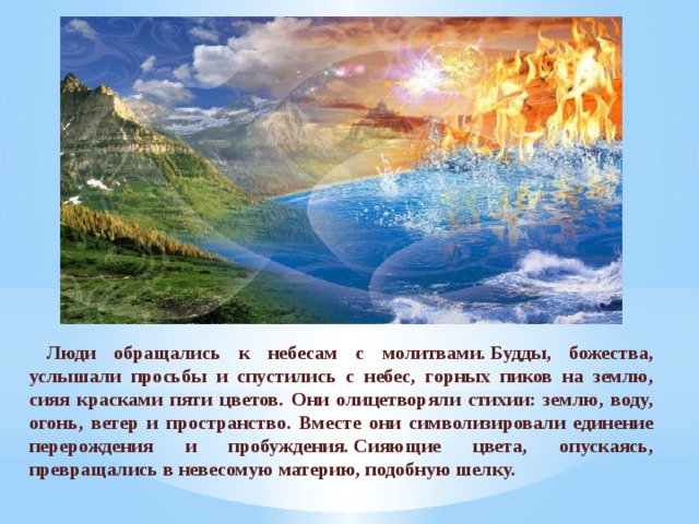 Люди обращались к небесам с молитвами. Будды, божества, услышали просьбы и спустились с небес, горных пиков на землю, сияя красками пяти цветов. Они олицетворяли стихии: землю, воду, огонь, ветер и пространство. Вместе они символизировали единение перерождения и пробуждения. Сияющие цвета, опускаясь, превращались в невесомую материю, подобную шелку. 