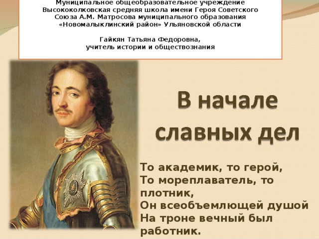 Муниципальное общеобразовательное учреждение Высококолковская средняя школа имени Героя Советского Союза А.М. Матросова муниципального образования «Новомалыклинский район» Ульяновской области   Гайкян Татьяна Федоровна, учитель истории и обществознания  То академик, то герой,  То мореплаватель, то плотник,  Он всеобъемлющей душой  На троне вечный был работник.   А.С.Пушкин 