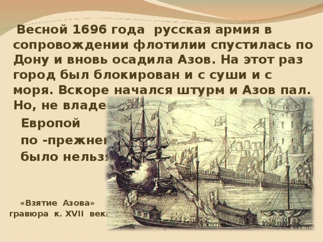  Весной 1696 года русская армия в сопровождении флотилии спустилась по Дону и вновь осадила Азов. На этот раз город был блокирован и с суши и с моря. Вскоре начался штурм и Азов пал. Но, не владея проливами, торговать с  Европой  по -прежнему  было нельзя.    «Взятие Азова»  гравюра к. XVII века 