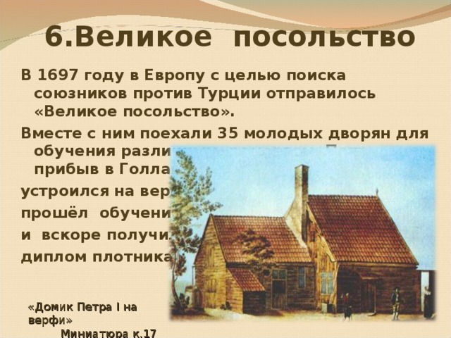  6.Великое посольство В 1697 году в Европу с целью поиска союзников против Турции отправилось «Великое посольство». Вместе с ним поехали 35 молодых дворян для обучения различным ремеслам. Петр, прибыв в Голландию, сам инкогнито устроился на верфь, прошёл обучение и вскоре получил диплом плотника . «Домик Петра I на верфи»  Миниатюра к.17 в. 