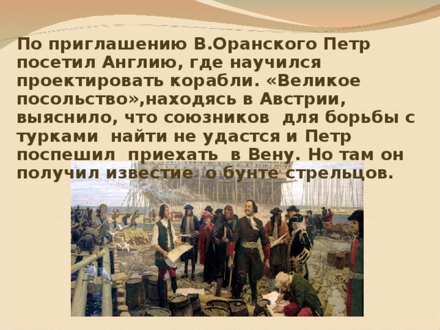 По приглашению В.Оранского Петр посетил Англию, где научился проектировать корабли. «Великое посольство»,находясь в Австрии, выяснило, что союзников для борьбы с турками найти не удастся и Петр поспешил приехать в Вену. Но там он получил известие о бунте стрельцов. 