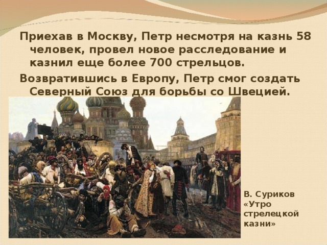 Приехав в Москву, Петр несмотря на казнь 58 человек, провел новое расследование и казнил еще более 700 стрельцов. Возвратившись в Европу, Петр смог создать Северный Союз для борьбы со Швецией.  В. Суриков  «Утро стрелецкой казни» 