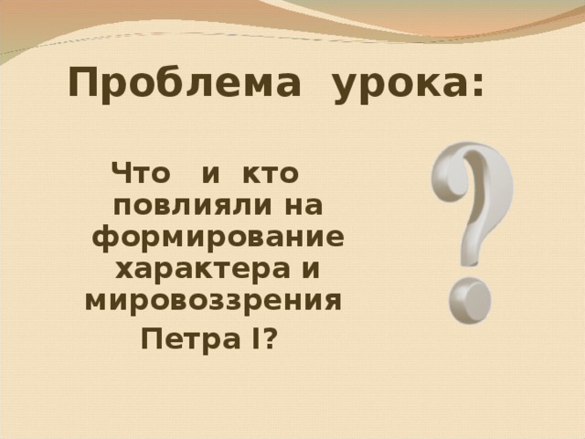  Проблема урока: Что и кто повлияли на формирование характера и мировоззрения Петра I ? 