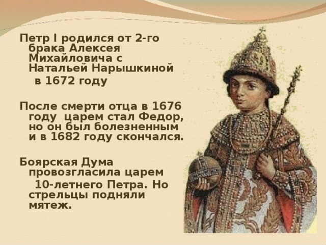Петр I родился от 2-го брака Алексея Михайловича с Натальей Нарышкиной  в 1672 году  После смерти отца в 1676 году царем стал Федор, но он был болезненным и в 1682 году скончался.  Боярская Дума провозгласила царем  10-летнего Петра. Но стрельцы подняли мятеж.  