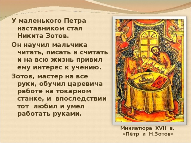 У маленького Петра наставником стал Никита Зотов. Он научил мальчика читать, писать и считать и на всю жизнь привил ему интерес к учению. Зотов, мастер на все руки, обучил царевича работе на токарном станке, и  впоследствии тот любил и умел работать руками. Миниатюра XVII в. «Пётр и Н.Зотов» 