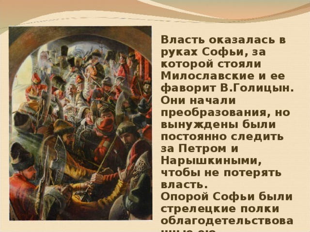 Власть оказалась в руках Софьи, за которой стояли Милославские и ее фаворит В.Голицын. Они начали преобразования, но вынуждены были постоянно следить за Петром и Нарышкиными, чтобы не потерять власть. Опорой Софьи были стрелецкие полки облагодетельствованные ею. 