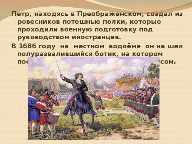 Петр, находясь в Преображенском, создал из ровесников потешные полки, которые проходили военную подготовку под руководством иностранцев. В 1686 году на местном водоёме он на шел полуразвалившийся ботик, на котором после ремонта начал ходить под парусом.  