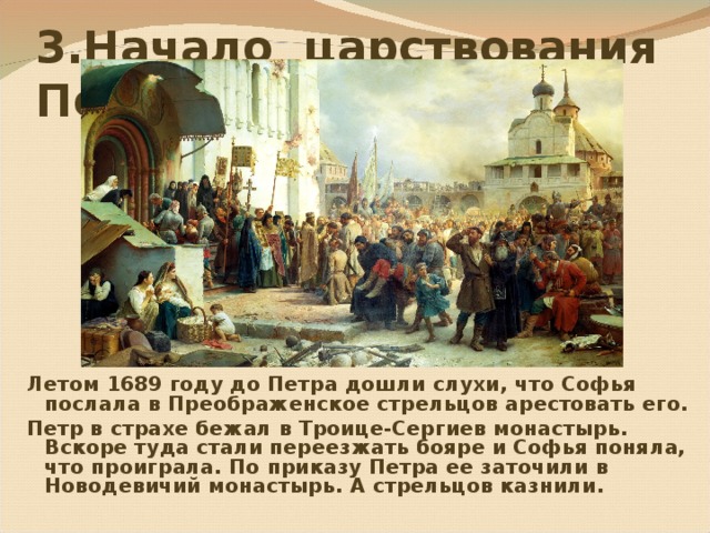 3.Начало царствования Петра I Летом 1689 году до Петра дошли слухи,  что Софья послала в Преображен c кое стрельцов арестовать его. Петр в страхе бежал в Троице-Сергиев монастырь.  Вскоре туда стали переезжать бояре и Софья поняла,  что проиграла.  По приказу Петра ее заточили в Новодевичий монастырь. А стрельцов казнили.  