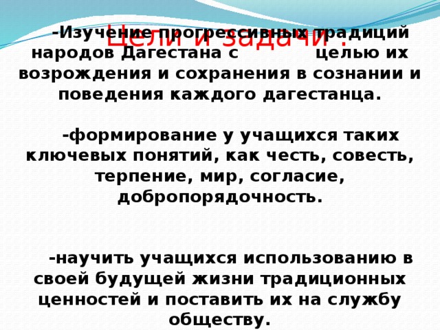 Цели и задачи : -Изучение прогрессивных традиций народов Дагестана с целью их возрождения и сохранения в сознании и поведения каждого дагестанца.  -формирование у учащихся таких ключевых понятий, как честь, совесть, терпение, мир, согласие, добропорядочность.   -научить учащихся использованию в своей будущей жизни традиционных ценностей и поставить их на службу обществу. 