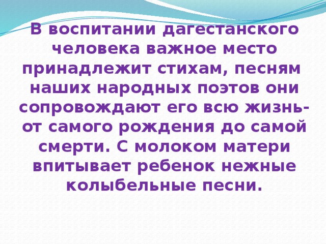 В воспитании дагестанского человека важное место принадлежит стихам, песням наших народных поэтов они сопровождают его всю жизнь- от самого рождения до самой смерти. С молоком матери впитывает ребенок нежные колыбельные песни.   