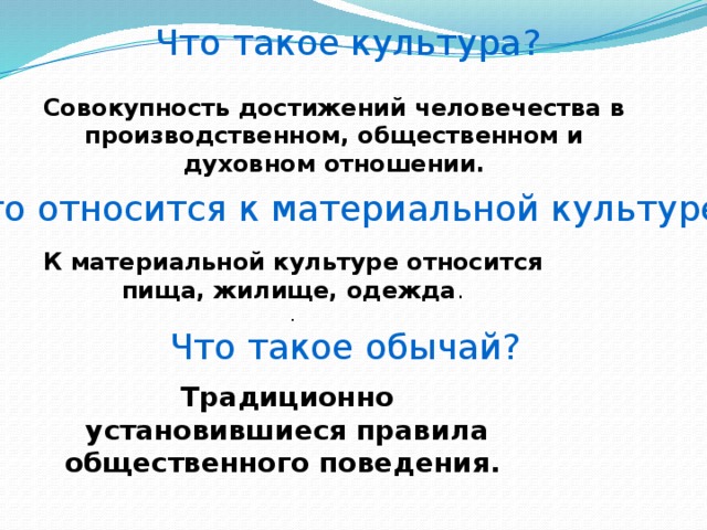 Что такое культура? Совокупность достижений человечества в производственном, общественном и духовном отношении. Что относится к материальной культуре ? К материальной культуре относится пища, жилище, одежда .  . Что такое обычай? Традиционно установившиеся правила общественного поведения.    