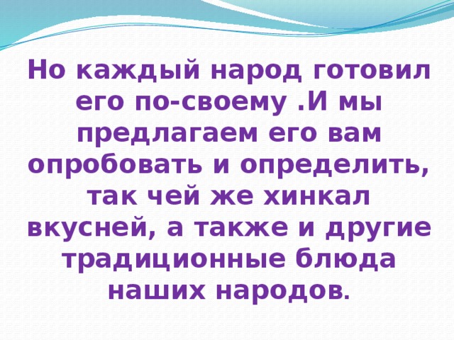 Но каждый народ готовил его по-своему .И мы предлагаем его вам опробовать и определить, так чей же хинкал вкусней, а также и другие традиционные блюда наших народов . 
