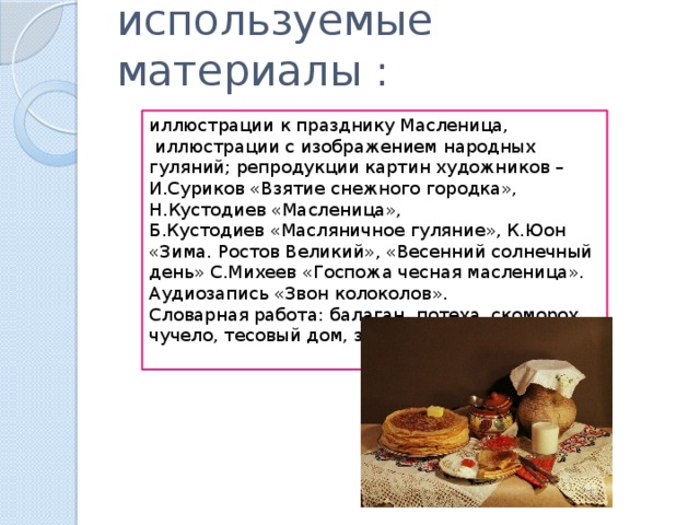 используемые материалы : иллюстрации к празднику Масленица,  иллюстрации с изображением народных гуляний; репродукции картин художников – И.Суриков «Взятие снежного городка», Н.Кустодиев «Масленица», Б.Кустодиев «Масляничное гуляние», К.Юон «Зима. Ростов Великий», «Весенний солнечный день» С.Михеев «Госпожа чесная масленица». Аудиозапись «Звон колоколов». Словарная работа:   балаган, потеха, скоморох, чучело, тесовый дом, закличка.   