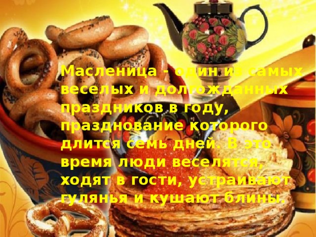 Масленица - один из самых веселых и долгожданных праздников в году, празднование которого длится семь дней. В это время люди веселятся, ходят в гости, устраивают гулянья и кушают блины.  