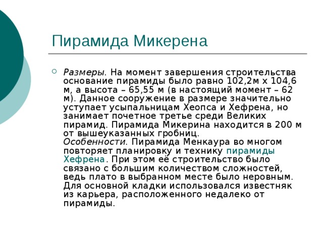 Пирамида Микерена Размеры.  На момент завершения строительства основание пирамиды было равно 102,2м х 104,6 м, а высота – 65,55 м (в настоящий момент – 62 м). Данное сооружение в размере значительно уступает усыпальницам Хеопса и Хефрена, но занимает почетное третье среди Великих пирамид. Пирамида Микерина находится в 200 м от вышеуказанных гробниц.  Особенности.  Пирамида Менкаура во многом повторяет планировку и технику  пирамиды Хефрена . При этом её строительство было связано с большим количеством сложностей, ведь плато в выбранном месте было неровным. Для основной кладки использовался известняк из карьера, расположенного недалеко от пирамиды. 