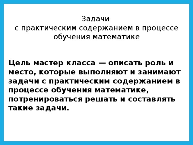Задачи  с практическим содержанием в процессе обучения математике Цель мастер класса — описать роль и место, которые выполняют и занимают задачи с практическим содержанием в процессе обучения математике, потренироваться решать и составлять такие задачи.   